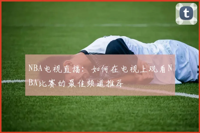 NBA电视直播：如何在电视上观看NBA比赛的最佳频道推荐