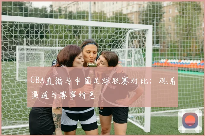 CBA直播与中国足球联赛对比：观看渠道与赛事特色
