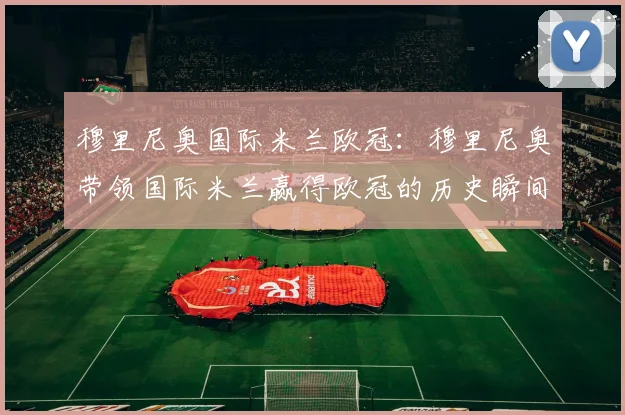 穆里尼奥国际米兰欧冠：穆里尼奥带领国际米兰赢得欧冠的历史瞬间