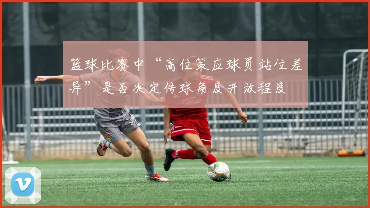篮球比赛中“高位策应球员站位差异”是否决定传球角度开放程度
