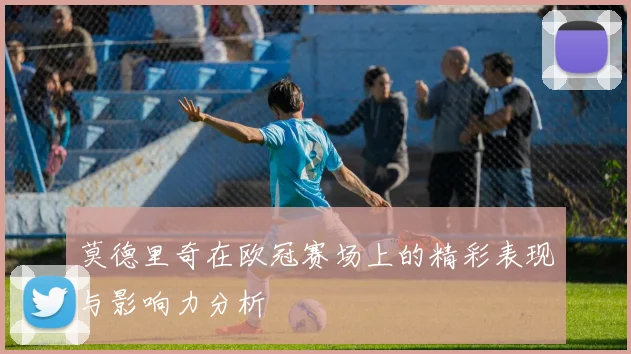 莫德里奇在欧冠赛场上的精彩表现与影响力分析