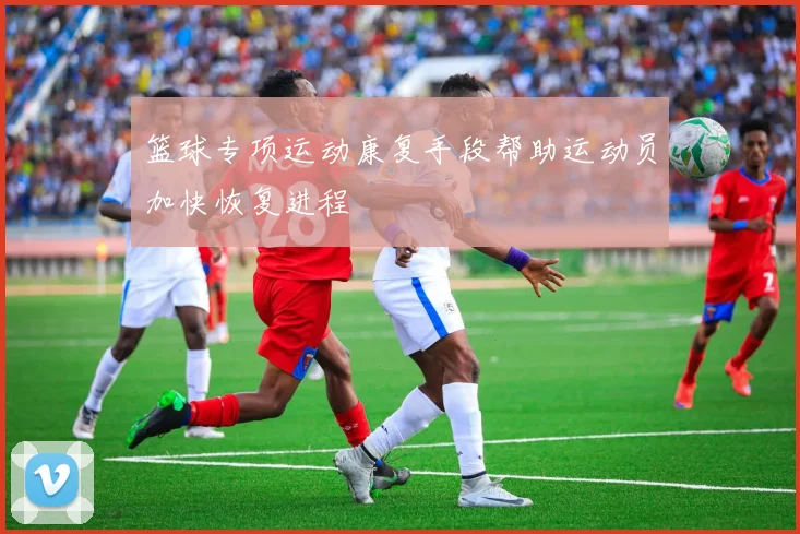 篮球专项运动康复手段帮助运动员加快恢复进程