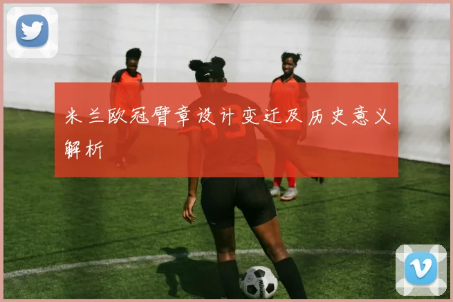 米兰欧冠臂章设计变迁及历史意义解析